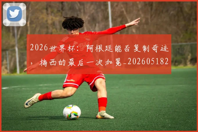 2026世界杯：阿根廷能否复制奇迹，梅西的最后一次加冕_20260518215424_20260702034205