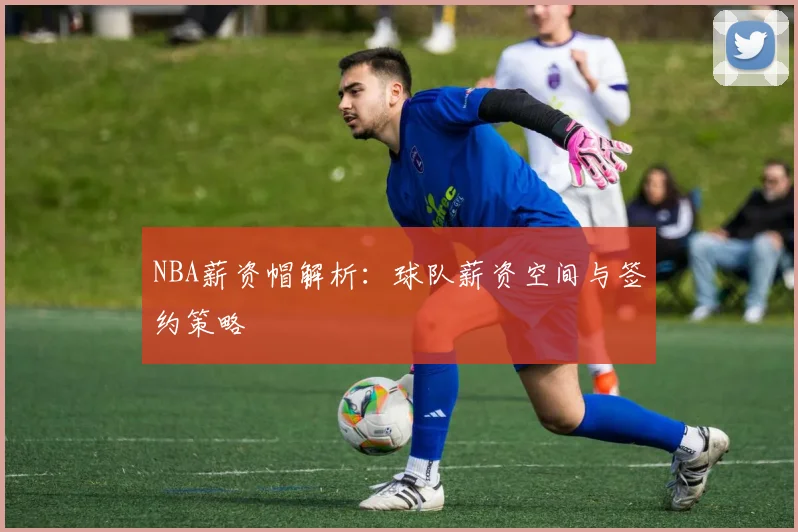 NBA薪资帽解析:球队薪资空间与签约策略
