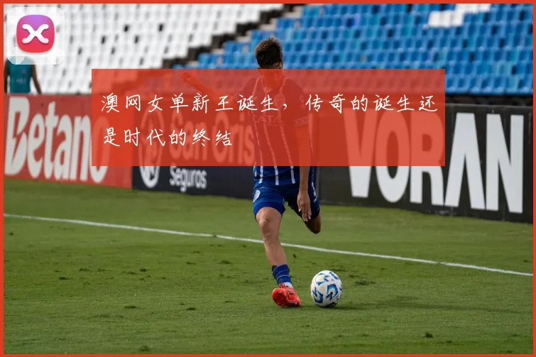 澳网女单新王诞生,传奇的诞生还是时代的终结