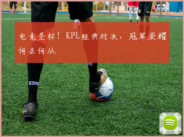 电竞圣杯!KPL经典对决,冠军荣耀何去何从