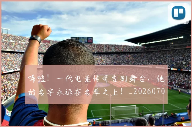 唏嘘!一代电竞传奇告别舞台,他的名字永远在名单之上!_20260707013042