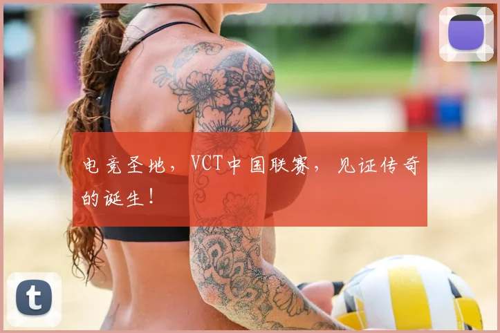 电竞圣地,VCT中国联赛,见证传奇的诞生!