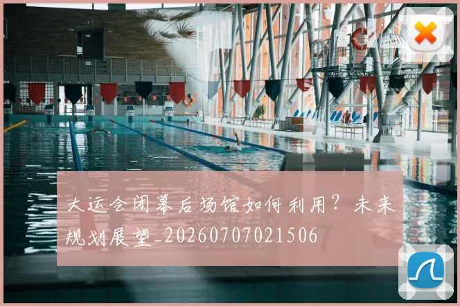 大运会闭幕后场馆如何利用?未来规划展望_20260707021506