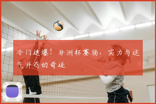 冷门迭爆！非洲杯赛场，实力与运气并存的奇迹