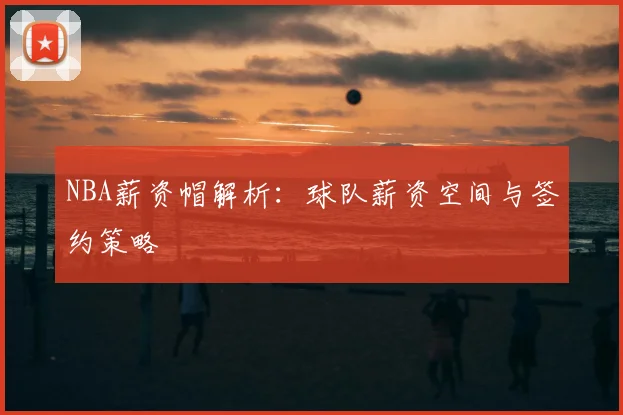 NBA薪资帽解析：球队薪资空间与签约策略