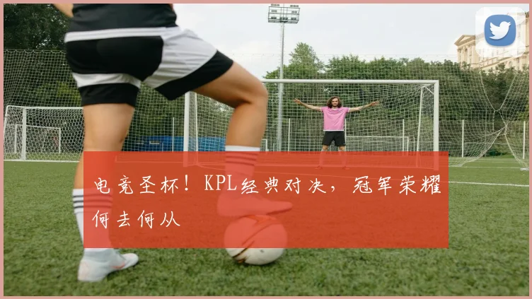 电竞圣杯!KPL经典对决,冠军荣耀何去何从