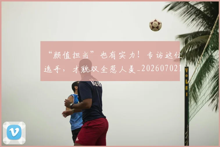 “颜值担当”也有实力!专访这位选手,才貌双全惹人羡_20260702173117