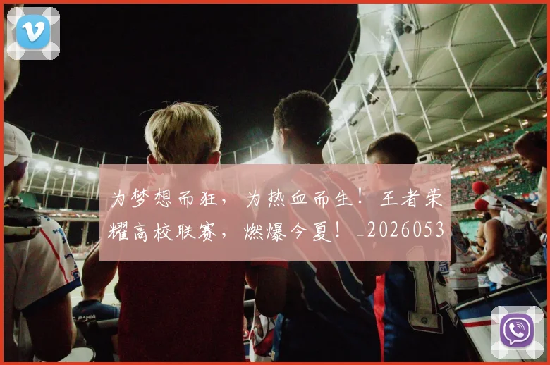 为梦想而狂,为热血而生!王者荣耀高校联赛,燃爆今夏!_20260531151611_20260703212113