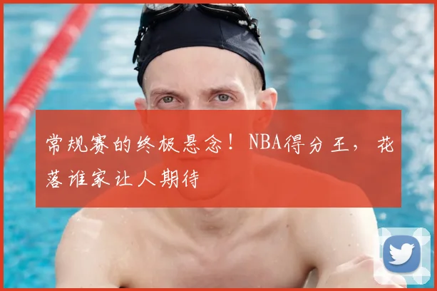 常规赛的终极悬念！NBA得分王，花落谁家让人期待
