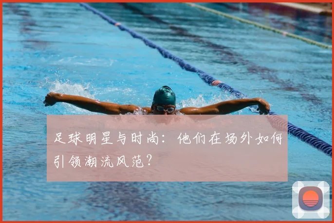 足球明星与时尚:他们在场外如何引领潮流风范?