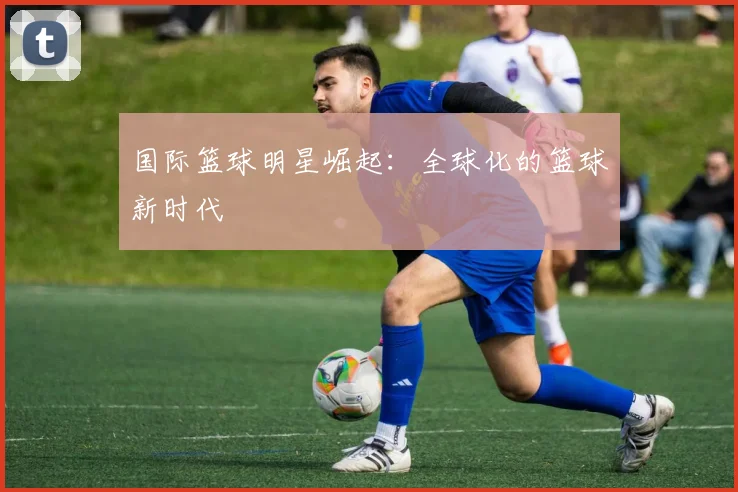 国际篮球明星崛起:全球化的篮球新时代