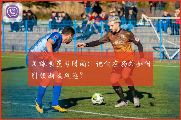 足球明星与时尚：他们在场外如何引领潮流风范？