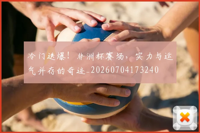 冷门迭爆！非洲杯赛场，实力与运气并存的奇迹_20260704173240