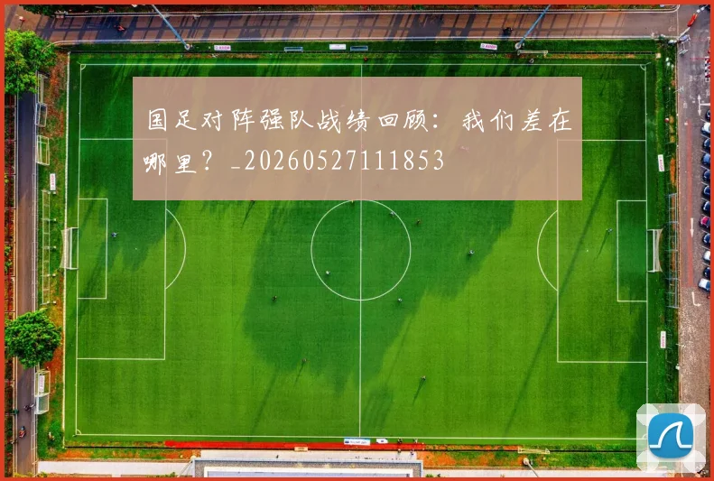 国足对阵强队战绩回顾:我们差在哪里?_20260527111853
