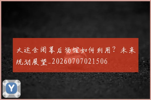 大运会闭幕后场馆如何利用?未来规划展望_20260707021506