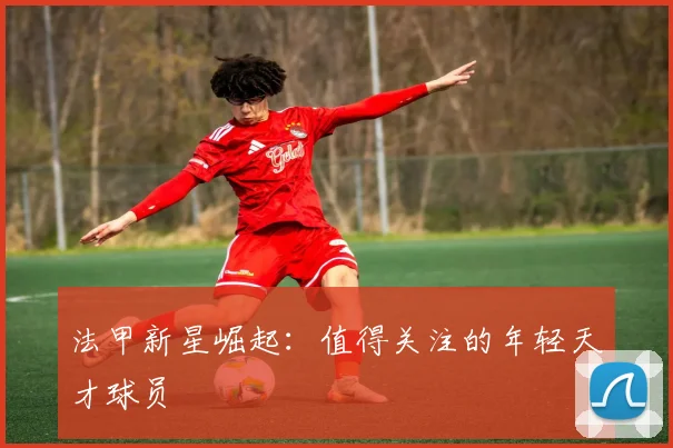 法甲新星崛起:值得关注的年轻天才球员