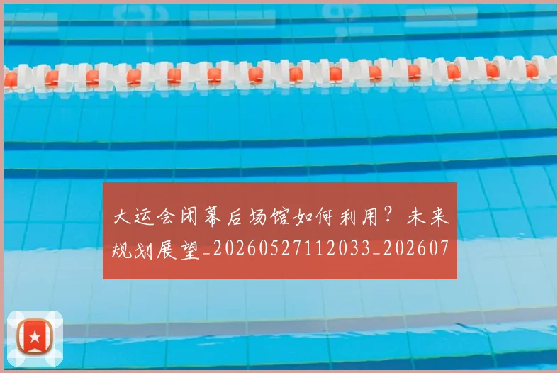 大运会闭幕后场馆如何利用?未来规划展望_20260527112033_20260707021508