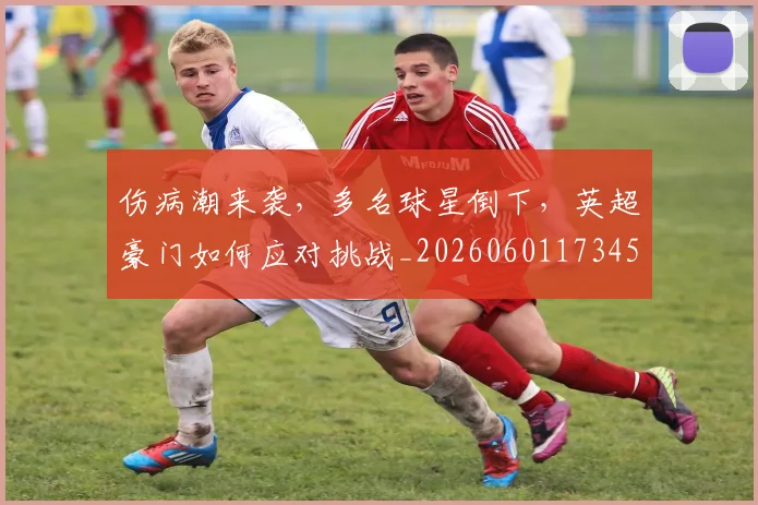 伤病潮来袭,多名球星倒下,英超豪门如何应对挑战_20260601173458