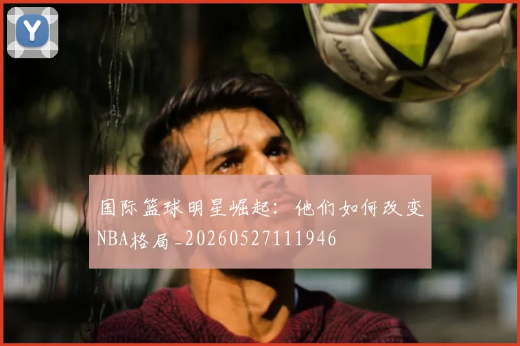 国际篮球明星崛起:他们如何改变NBA格局_20260527111946