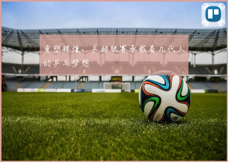 重塑辉煌,乒超联赛承载着几代人的乒乓梦想