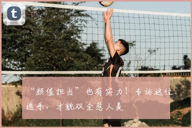 “颜值担当”也有实力！专访这位选手，才貌双全惹人羡