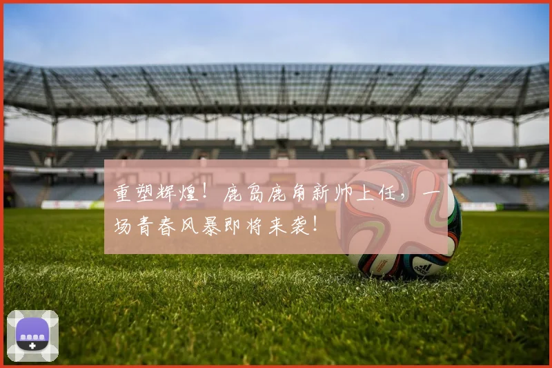 重塑辉煌！鹿岛鹿角新帅上任，一场青春风暴即将来袭！