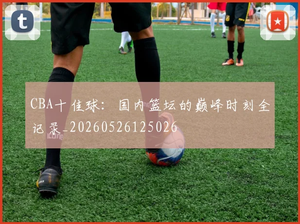 CBA十佳球:国内篮坛的巅峰时刻全记录_20260526125026