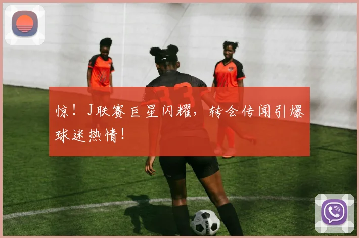 惊!J联赛巨星闪耀,转会传闻引爆球迷热情!