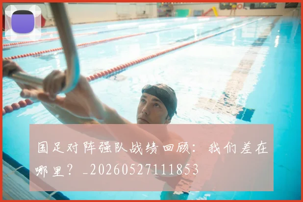 国足对阵强队战绩回顾:我们差在哪里?_20260527111853