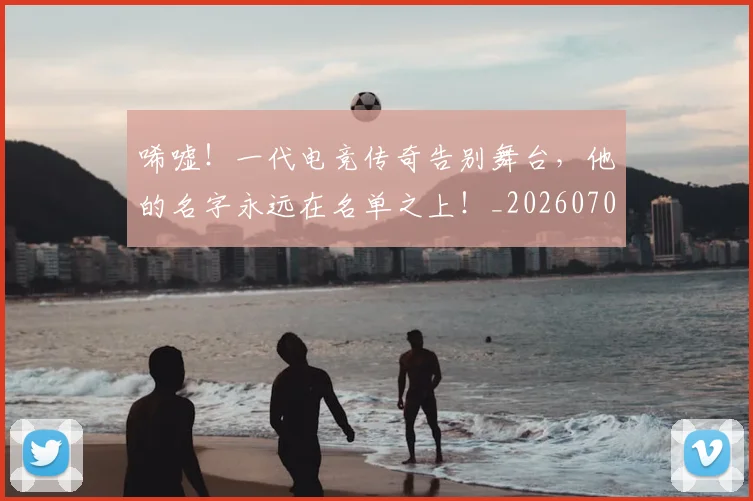 唏嘘!一代电竞传奇告别舞台,他的名字永远在名单之上!_20260707013042