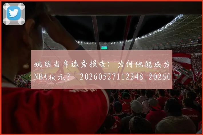 姚明当年选秀报告:为何他能成为NBA状元?_20260527112248_20260707143313
