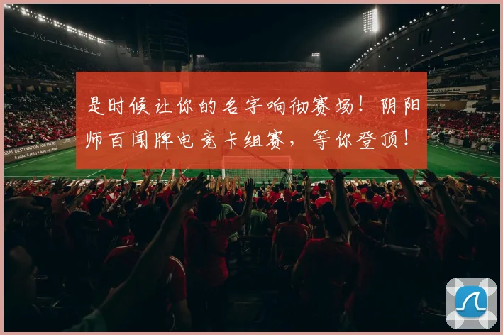 是时候让你的名字响彻赛场!阴阳师百闻牌电竞卡组赛,等你登顶!_20260605184738